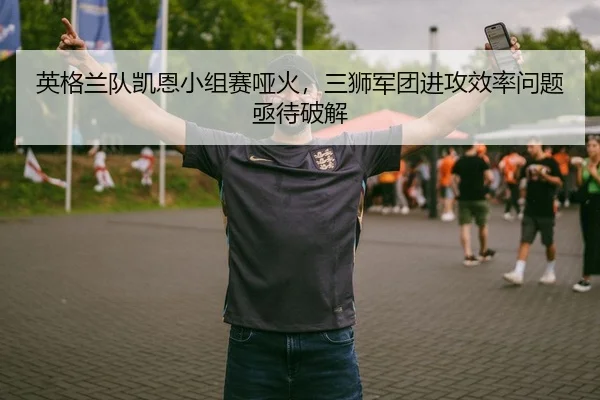 英格兰队凯恩小组赛哑火，三狮军团进攻效率问题亟待破解